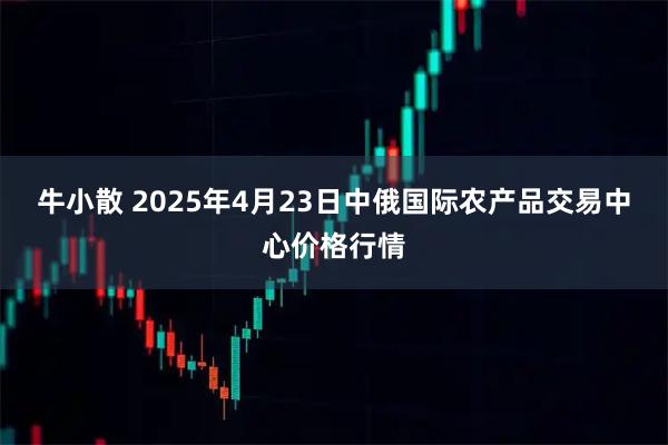 牛小散 2025年4月23日中俄国际农产品交易中心价格行情