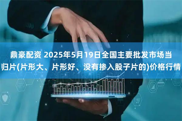 鼎豪配资 2025年5月19日全国主要批发市场当归片(片形大、片形好、没有掺入股子片的)价格行情