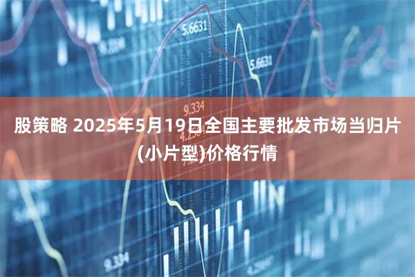 股策略 2025年5月19日全国主要批发市场当归片(小片型)价格行情