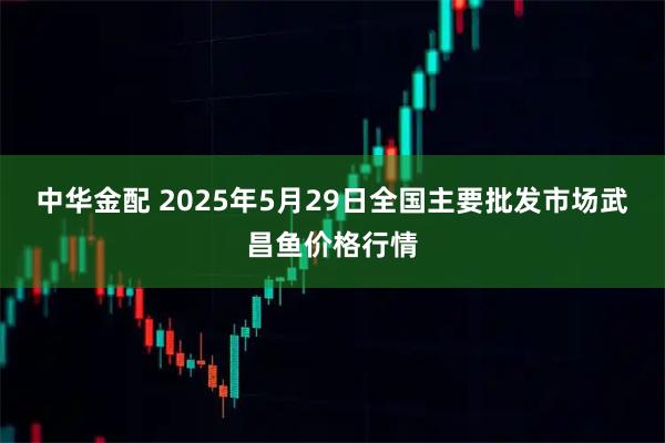 中华金配 2025年5月29日全国主要批发市场武昌鱼价格行情