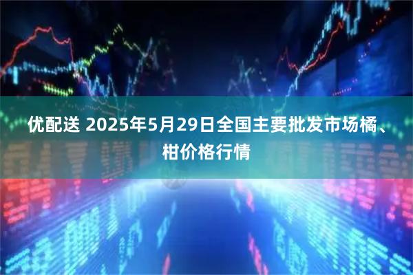 优配送 2025年5月29日全国主要批发市场橘、柑价格行情