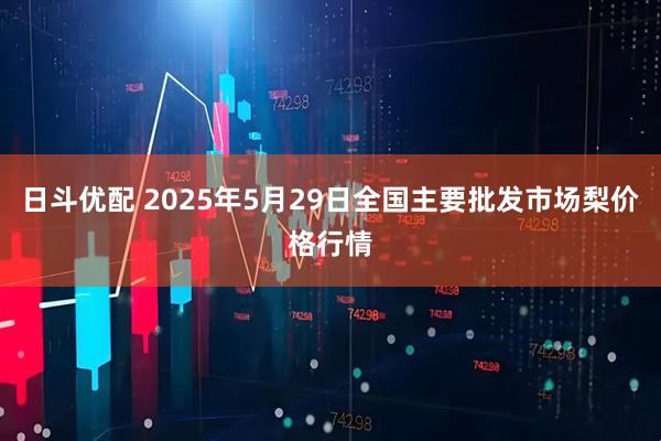 日斗优配 2025年5月29日全国主要批发市场梨价格行情
