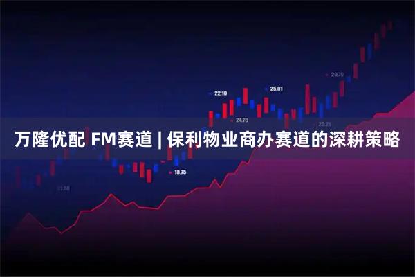 万隆优配 FM赛道 | 保利物业商办赛道的深耕策略