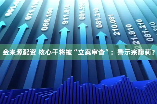金来源配资 核心干将被“立案审查”：警示宗馥莉？