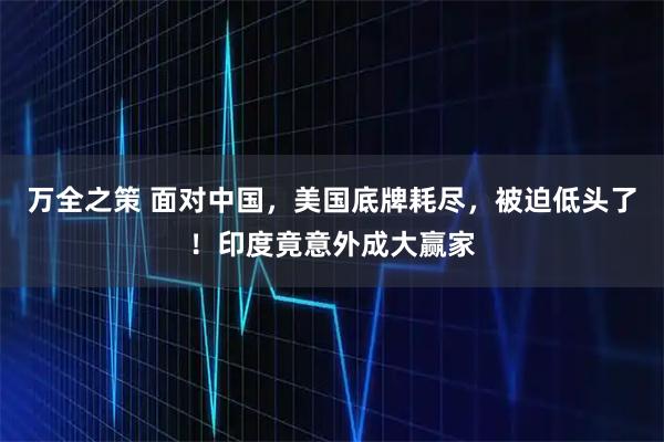 万全之策 面对中国,美国底牌耗尽,被迫低头了!印度竟意外成大赢家