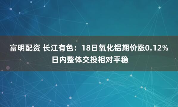 富明配资 长江有色:18日氧化铝期价涨0.12% 日内整体交投相对平稳