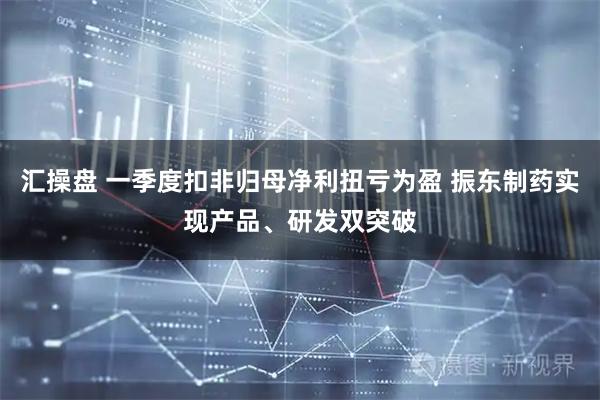 汇操盘 一季度扣非归母净利扭亏为盈 振东制药实现产品、研发双突破