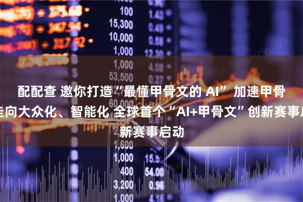 配配查 邀你打造“最懂甲骨文的 AI” 加速甲骨文走向大众化、智能化 全球首个“AI+甲骨文”创新赛事启动