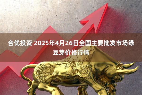 合优投资 2025年4月26日全国主要批发市场绿豆芽价格行情