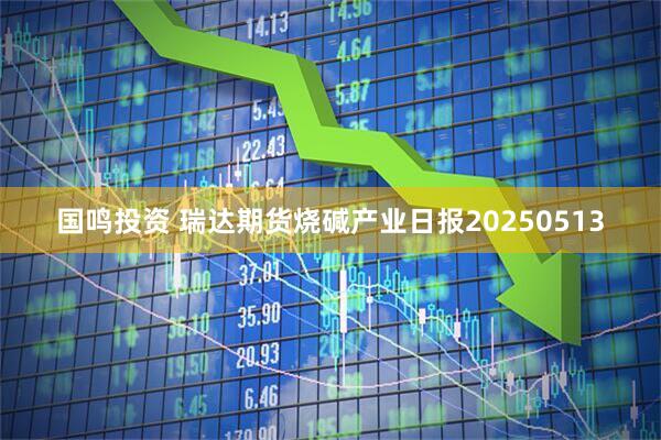 国鸣投资 瑞达期货烧碱产业日报20250513