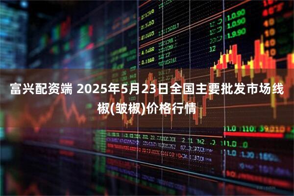 富兴配资端 2025年5月23日全国主要批发市场线椒(皱椒)价格行情