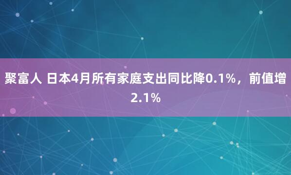 聚富人 日本4月所有家庭支出同比降0.1%，前值增2.1%