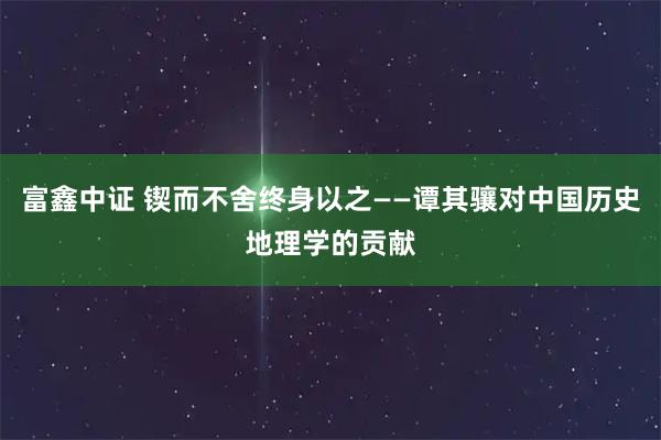 富鑫中证 锲而不舍终身以之——谭其骧对中国历史地理学的贡献