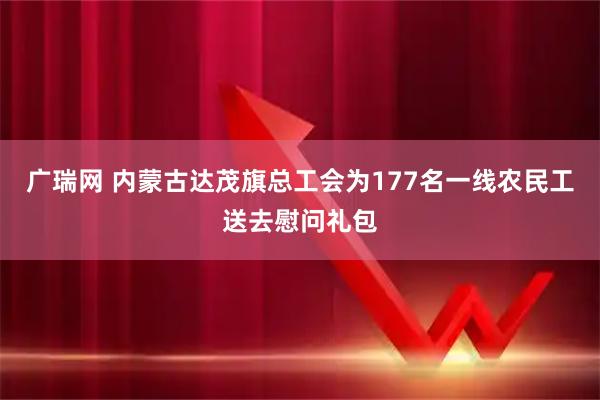 广瑞网 内蒙古达茂旗总工会为177名一线农民工送去慰问礼包