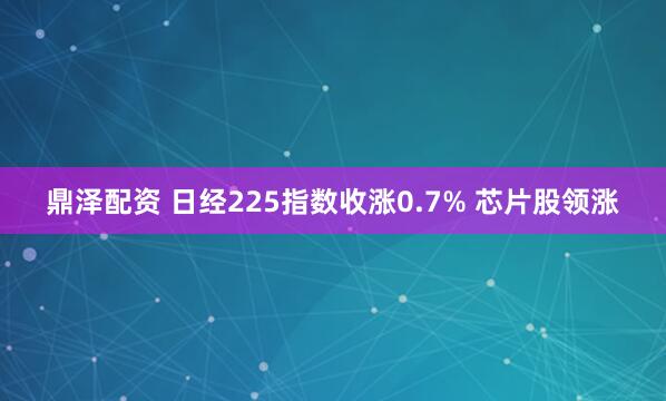 鼎泽配资 日经225指数收涨0.7% 芯片股领涨