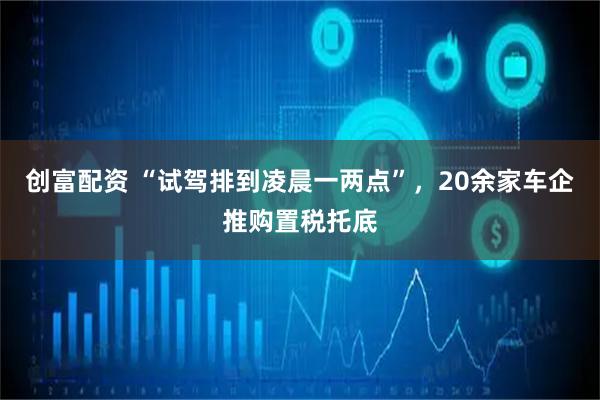 创富配资 “试驾排到凌晨一两点”，20余家车企推购置税托底
