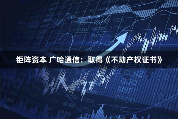 钜阵资本 广哈通信：取得《不动产权证书》