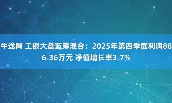 牛途网 工银大盘蓝筹混合：2025年第四季度利润886.36万元 净值增长率3.7%