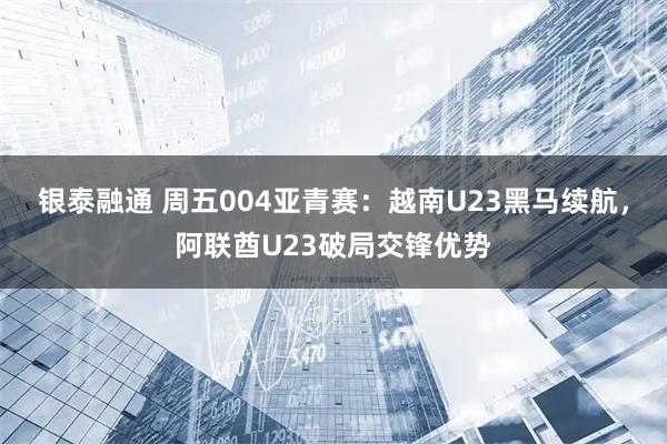 银泰融通 周五004亚青赛：越南U23黑马续航，阿联酋U23破局交锋优势