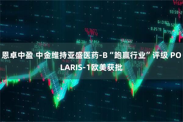 恩卓中盈 中金维持亚盛医药-B“跑赢行业”评级 POLARIS-1欧美获批