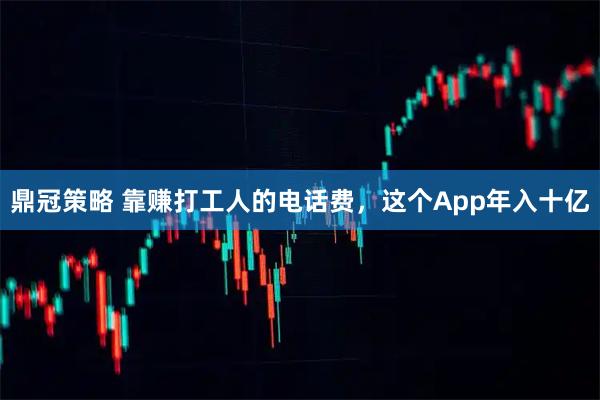 鼎冠策略 靠赚打工人的电话费，这个App年入十亿