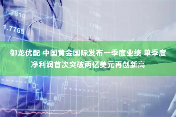 御龙优配 中国黄金国际发布一季度业绩 单季度净利润首次突破两亿美元再创新高