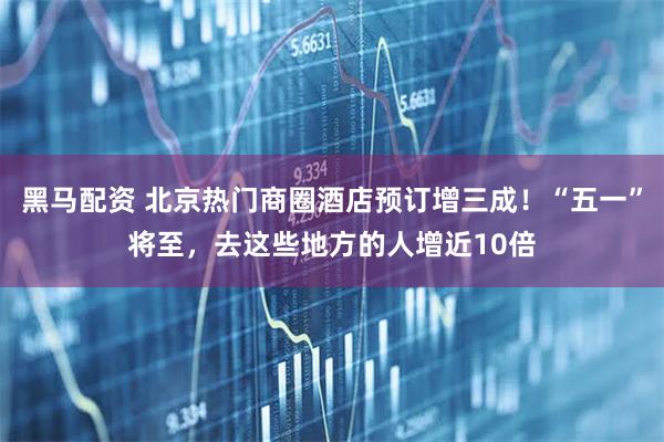黑马配资 北京热门商圈酒店预订增三成!“五一”将至,去这些地方的人增近10倍