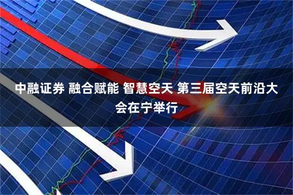 中融证券 融合赋能 智慧空天 第三届空天前沿大会在宁举行