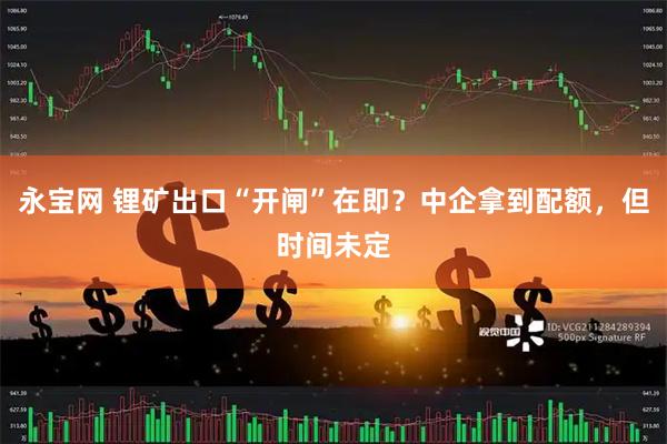 永宝网 锂矿出口“开闸”在即？中企拿到配额，但时间未定