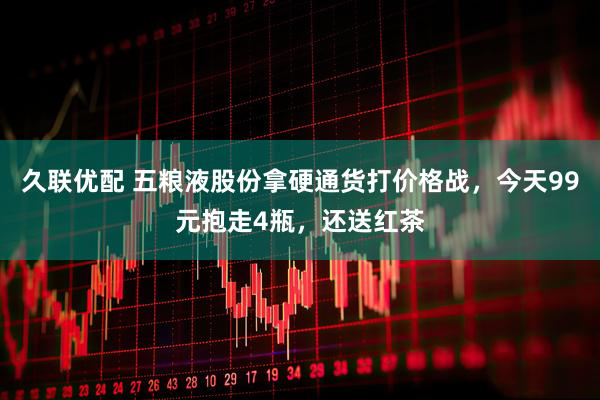 久联优配 五粮液股份拿硬通货打价格战，今天99元抱走4瓶，还送红茶
